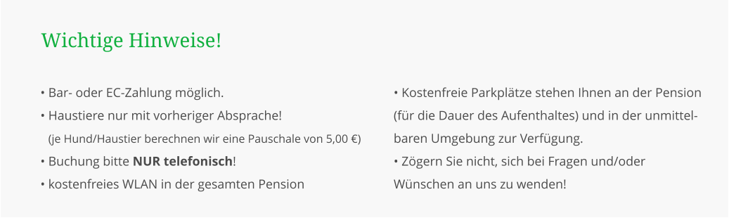 • Bar- oder EC-Zahlung möglich. • Haustiere nur mit vorheriger Absprache! • (je Hund/Haustier berechnen wir eine Pauschale von 5,00 €) • Buchung bitte NUR telefonisch! • kostenfreies WLAN in der gesamten Pension  Wichtige Hinweise! • Kostenfreie Parkplätze stehen Ihnen an der Pension (für die Dauer des Aufenthaltes) und in der unmittel-baren Umgebung zur Verfügung. • Zögern Sie nicht, sich bei Fragen und/oder Wünschen an uns zu wenden!
